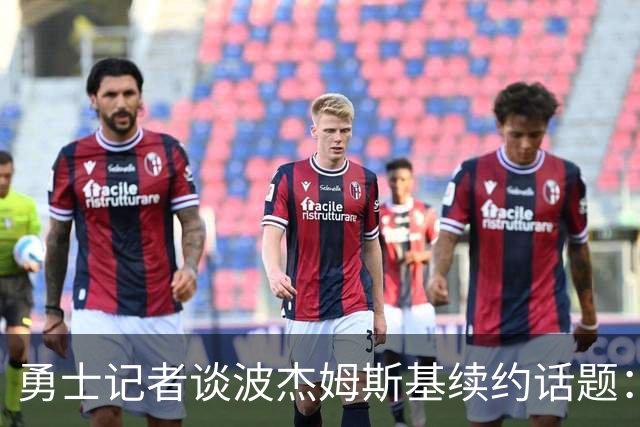 勇士记者谈波杰姆斯基续约话题：他的风格让其价值难以被准确评估